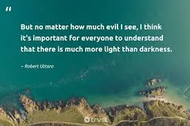But no matter how much evil I see, I think it's important for everyone to understand that there is much more light than darkness.